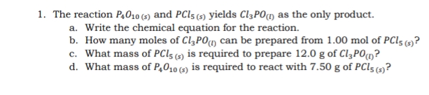 1. The reaction P4O10 (5) and PCI5 (s) yields C13PO(1m) as the only product.
a. Write the chemical equation for the reaction.
b. How many moles of CląPOm can be prepared from 1.00 mol of PCI5 (9?
c. What mass of PC15 (5) is required to prepare 12.0 g of CląP0m?
d. What mass of P,010 (5) is required to react with 7.50 g of PCI5 (5)?
