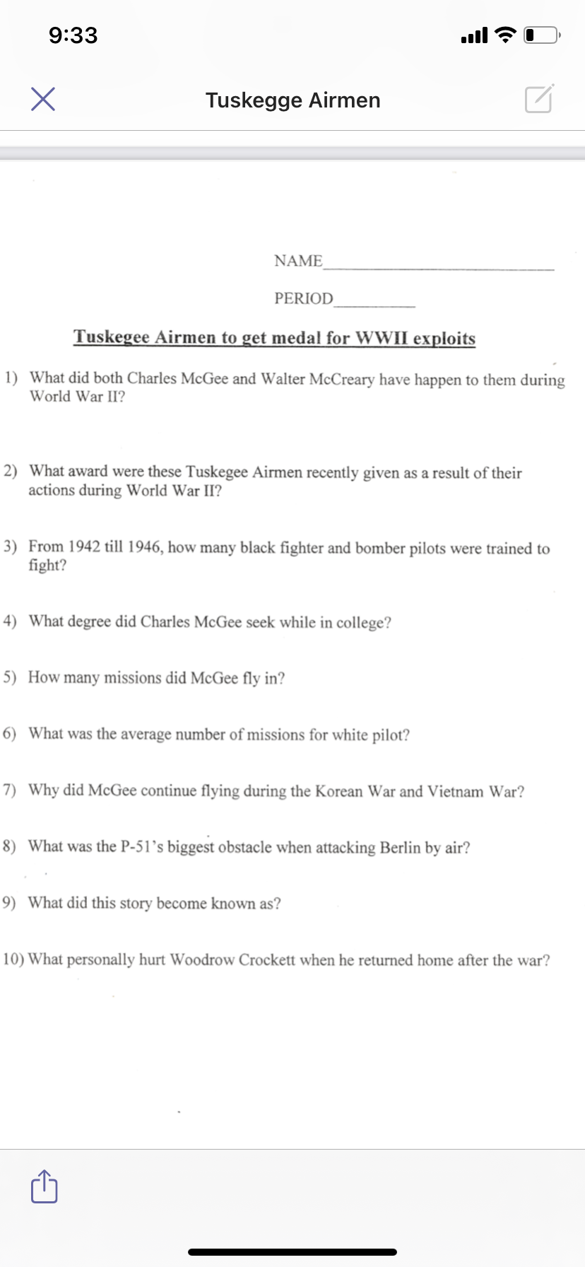 9:33
l
Tuskegge Airmen
NAME
PERIOD
Tuskegee Airmen to get medal for WWII exploits
1) What did both Charles McGee and Walter McCreary have happen to them during
World War II?
2) What award were these Tuskegee Airmen recently given as a result of their
actions during World War II?
3) From 1942 till 1946, how many black fighter and bomber pilots were trained to
fight?
4) What degree did Charles McGee seek while in college?
5) How many missions did McGee fly in?
6) What was the average number of missions for white pilot?
7) Why did McGee continue flying during the Korean War and Vietnam War?
8) What was the P-51’s biggest obstacle when attacking Berlin by air?
9) What did this story become known as?
10) What personally hurt Woodrow Crockett when he returned home after the war?
