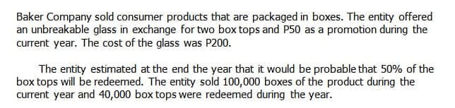 Baker Company sold consumer products that are packaged in boxes. The entity offered
an unbreakable glass in exchange for two box tops and P50 as a promotion during the
current year. The cost of the glass was P200.
The entity estimated at the end the year that it would be probable that 50% of the
box tops will be redeemed. The entity sold 100,000 boxes of the product during the
current year and 40,000 box tops were redeemed during the year.
