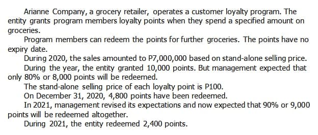 Arianne Company, a grocery retailer, operates a customer loyalty program. The
entity grants program members loyalty points when they spend a specified amount on
groceries.
Program members can redeem the points for further groceries. The points have no
expiry date.
During 2020, the sales amounted to P7,000,000 based on stand-alone selling price.
During the year, the entity granted 10,000 points. But management expected that
only 80% or 8,000 points will be redeemed.
The stand-alone selling price of each loyalty point is P100.
On December 31, 2020, 4,800 points have been redeemed.
In 2021, management revised its expectations and now expected that 90% or 9,000
points will be redeemed altogether.
During 2021, the entity redeemed 2,400 points.
