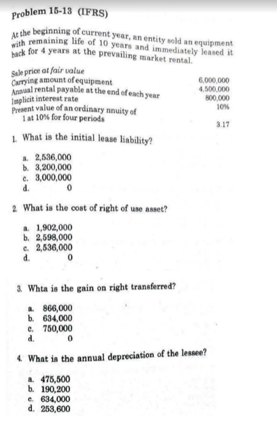 with remaining life of 10 years and immediately leased it
Annual rental payable at the end of each year
Problem 15-13 (IFRS)
At the beginning of current year, an entity sold an equipment
back for 4 years at the prevailing market rental.
Sale price at fair value
Carrying amount of equipment
6,000,000
4,500,000
800,000
Implicit interest rate
Present value of an ordinary nnuity of
1 at 10% for four periods
10%
3.17
1 What is the initial lease liability?
a. 2,536,000
b. 3,200,000
c. 3,000,000
d.
2 What is the cost of right of use asset?
a. 1,902,000
b. 2,598,000
c. 2,536,000
d.
3. Whta is the gain on right transferred?
a. 866,000
b. 634,000
c. 750,000
d.
4. What is the annual depreciation of the lessee?
a. 475,500
b. 190,200
c. 634,000
d. 253,600
