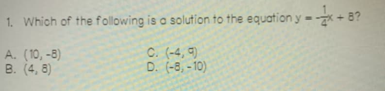 1. Which of the following is a solution to the equation y = -x+8?
A. (10,-8)
B. (4, 8)
C. (-4, 9)
D. (-8,-10)
