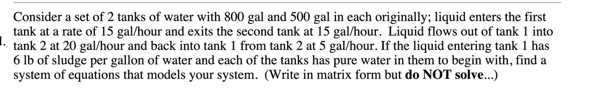 Consider a set of 2 tanks of water with 800 gal and 500 gal in each originally; liquid enters the first
tank at a rate of 15 gal/hour and exits the second tank at 15 gal/hour. Liquid flows out of tank 1 into
1.
tank 2 at 20 gal/hour and back into tank 1 from tank 2 at 5 gal/hour. If the liquid entering tank 1 has
6 lb of sludge per gallon of water and each of the tanks has pure water in them to begin with, find a
system of equations that models your system. (Write in matrix form but do NOT solve...)
