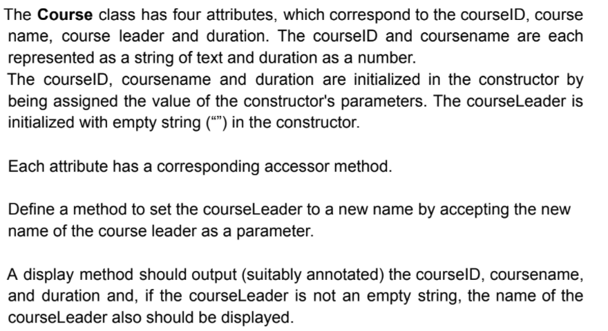 The Course class has four attributes, which correspond to the courselD, course
name, course leader and duration. The courselD and coursename are each
represented as a string of text and duration as a number.
The courselD, coursename and duration are initialized in the constructor by
being assigned the value of the constructor's parameters. The courseLeader is
initialized with empty string (“") in the constructor.
Each attribute has a corresponding accessor method.
Define a method to set the courseLeader to a new name by accepting the new
name of the course leader as a parameter.
A display method should output (suitably annotated) the courselD, coursename,
and duration and, if the courseLeader is not an empty string, the name of the
courseLeader also should be displayed.
