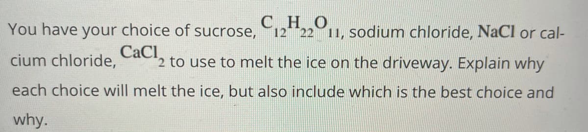 ### Selecting the Best Substance to Melt Ice on Driveways

You have your choice of sucrose, **C<sub>12</sub>H<sub>22</sub>O<sub>11</sub>**, sodium chloride, **NaCl**, or calcium chloride, **CaCl<sub>2</sub>**, to use to melt the ice on the driveway. 

Explain why each choice will melt the ice, but also include which is the best choice and why.

### Explanation:

1. **Sucrose (C<sub>12</sub>H<sub>22</sub>O<sub>11</sub>):**
   - Sucrose (table sugar) can lower the freezing point of water, but it is not typically used to melt ice. Its effectiveness is limited at very low temperatures and large quantities are required to achieve a noticeable effect.

2. **Sodium Chloride (NaCl):**
   - Sodium chloride, commonly known as table salt, is effective at melting ice. It works by lowering the freezing point of water, causing ice to melt at temperatures lower than 0°C (32°F). NaCl is widely used for deicing because it is affordable and readily available.
   - However, its effectiveness decreases as temperatures drop below about -9°C (15°F).

3. **Calcium Chloride (CaCl<sub>2</sub>):**
   - Calcium chloride is highly effective at melting ice, even at lower temperatures. Like sodium chloride, it lowers the freezing point of water. However, it can work at temperatures as low as -25°C (-13°F) because it releases heat when dissolving, which helps to further melt the ice.
   - It is considered the best choice among these options for melting ice, especially in freezing conditions, due to its high efficiency.

### Best Choice:
**Calcium Chloride (CaCl<sub>2</sub>)** is the best choice for melting ice on driveways. It is more efficient and effective at lower temperatures than both sucrose and sodium chloride, making it a superior option for severe winter conditions.