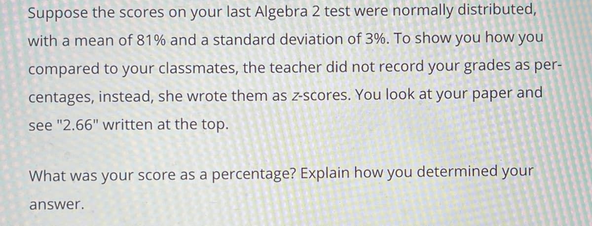 **Understanding Z-Scores in Your Algebra 2 Test**

Suppose the scores on your last Algebra 2 test were normally distributed, with a mean of 81% and a standard deviation of 3%. To show you how you compared to your classmates, the teacher did not record your grades as percentages; instead, she wrote them as z-scores. You look at your paper and see "2.66" written at the top.

**What was your score as a percentage? Explain how you determined your answer.**

To determine your score as a percentage from the given z-score of 2.66, you can use the following formula that relates the z-score to the mean and the standard deviation:

\[ \text{Z-score} = \frac{\text{Your score} - \text{Mean}}{\text{Standard deviation}} \]

Given:
- Mean (\(\mu\)) = 81%
- Standard deviation (\(\sigma\)) = 3%
- Z-score (z) = 2.66

Rearrange the formula to solve for your score (X):

\[ X = \text{Mean} + (\text{Z-score} \times \text{Standard deviation}) \]

\[ X = 81\% + (2.66 \times 3\%) \]

\[ X = 81\% + 7.98\% \]

\[ X = 88.98\% \]

Therefore, your score as a percentage was 88.98%.

This method helps you understand where your score lies in relation to the average score, showcasing your performance relative to your peers through the use of the z-score.