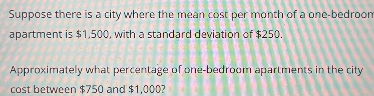 Suppose there is a city where the mean cost per month of a one-bedroom
apartment is $1,500, with a standard deviation of $250.
Approximately what percentage of one-bedroom apartments in the city
cost between $750 and $1,000?
