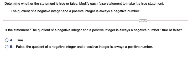 Determine whether the statement is true or false. Modify each false statement to make it a true statement.
The quotient of a negative integer and a positive integer is always a negative number.
Is the statement "The quotient of a negative integer and a positive integer is always a negative number." true or false?
O A. True
O B. False; the quotient of a negative integer and a positive integer is always a positive number.
