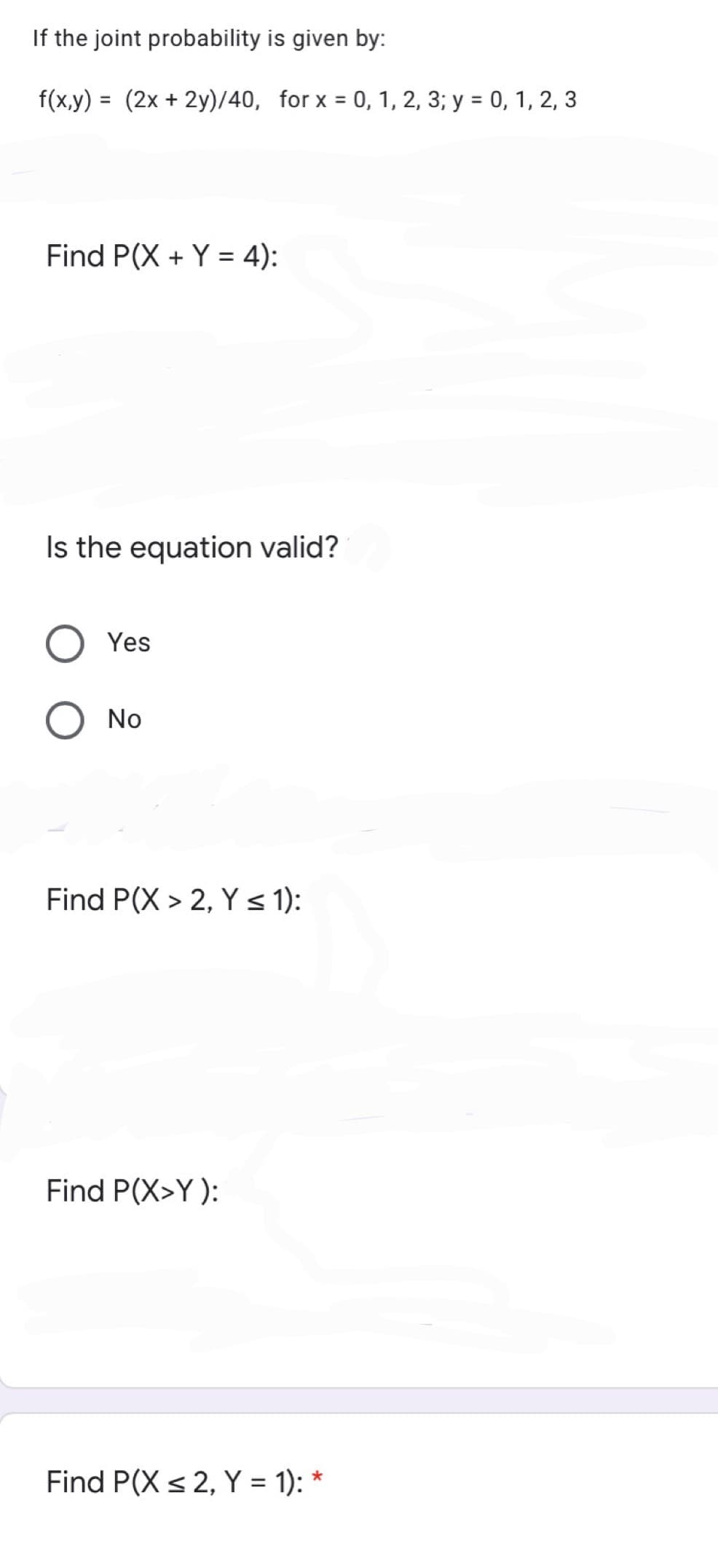 If the joint probability is given by:
f(x,y) = (2x + 2y)/40, for x = 0, 1, 2, 3; y = 0, 1, 2, 3
Find P(X + Y = 4):
Is the equation valid?
Yes
No
Find P(X > 2, Y s 1):
Find P(X>Y ):
Find P(X < 2, Y = 1): *
