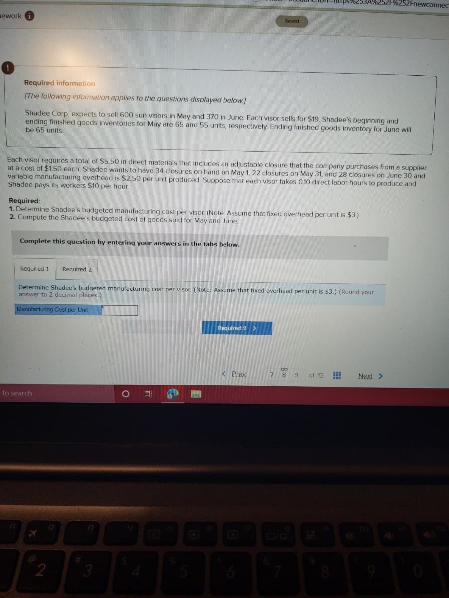 252Fnewconnec
nework
Saved
Required information
[The following information applies to the questions displayed below]
Shadee Corp. expects to sell 600 sun visors in May and 370 in June. Each visor sells for $19. Shadee's beginning and
ending finished goods inventories for May are 65 and 55 units, respectively. Ending finished goods inventory for June will
be 65 units.
Each visor requires a total of $5.50 in direct materials that includes an adjustable closure that the company purchases from a supplier
at a cost of $1.50 each. Shadee wants to have 34 closures on hand on May 1, 22 closures on May 31, and 28 closures on June 30 and
varlable manufacturing overhead is $2.50 per unit produced. Suppose that each visor takes 0.10 direct labor hours to produce and
Shadee pays its workers $10 per hour.
Required:
1. Determine Shadee's budgeted manufacturing cost per visor. (Note: Assume that fixed overhead per unit is $3.)
2. Compute the Shadee's budgeted cost of goods sold for May and June.
Complete this question by entering your answers in the tabs below.
Required 1
Required 2
Determine Shadee's budgeted manufacturing cost per visor. (Note: Assume that fixed overhead per unit is $3.) (Round your
answer to 2 decimal places.)
Manufacturing Cost per Unit
Required 2 >
< Prev
7.
8 9
of 13
Next >
to search
12
F3
2
