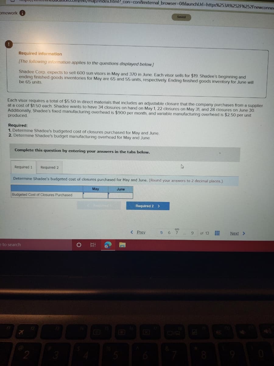 map/index.html?_con=con&external_browser=0&launchUrl=https%253A%252F%252Fnewconned
omework
Saved
Required information
[The following information applies to the questions displayed below.]
Shadee Corp, expects to sell 600 sun visors in May and 370 in June. Each visor sells for $19. Shadee's beginning and
ending finished goods inventories for May are 65 and 55 units, respectively. Ending finished goods inventory for June will
be 65 units.
Each visor requires a total of $5.50 in direct materials that includes an adjustable closure that the company purchases from a supplier
at a cost of $1.50 each Shadee wants to have 34 closures on hand
Additionally, Shadee's fixed manufacturing overhead is $900 per month, and variable manufacturing overhead is $2.50 per unit
produced.
May 1, 22 closures on May 31, and 28 closures on June 30.
Required:
1. Determine Shadee's budgeted cost of closures purchased for May and June.
2. Determine Shadee's budget manufacturing overhead for May and June.
Complete this question by entering your answers in the tabs below.
Required 1
Required 2
Determine Shadee's budgeted cost of closures purchased for May and June. (Round your anşwers to 2 decimal places.)
May
June
Budgeted Cost of Closures Purchased
Required 2 >
< Prev
6 7
9.
of 13
Next >
e to search
1O
日
8
