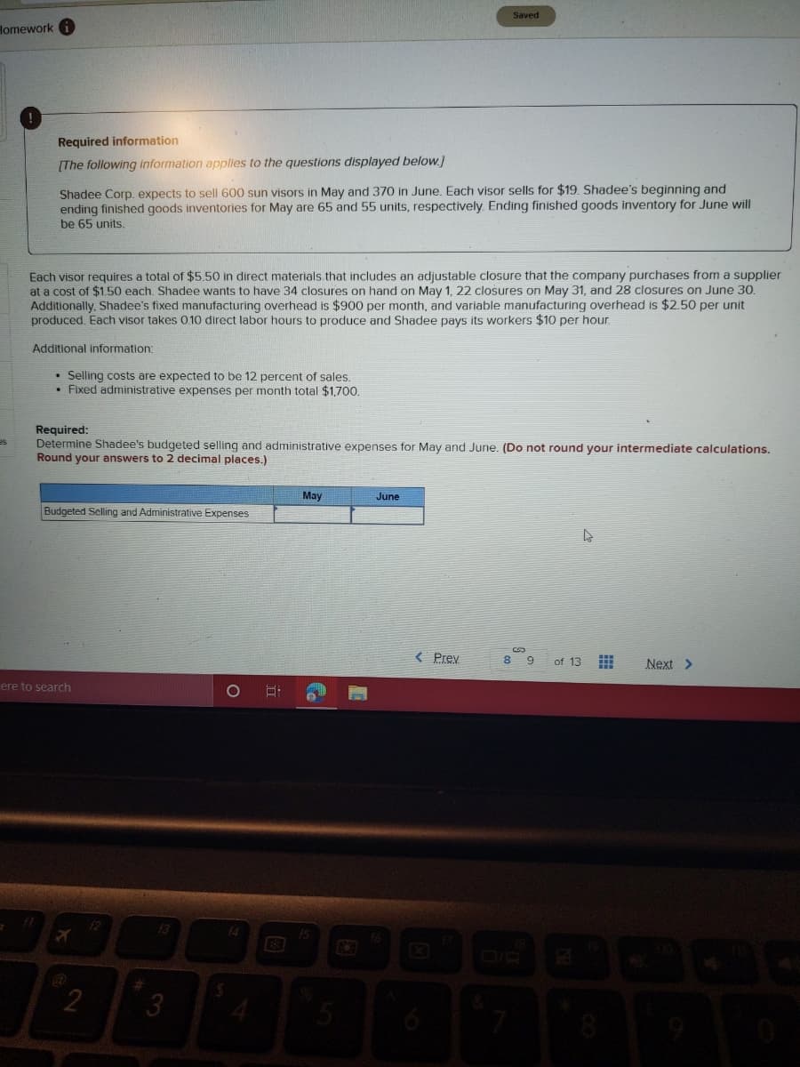 Saved
Homework
Required information
[The following information applies to the questions displayed below.]
Shadee Corp. expects to sell 600 sun visors in May and 370 in June. Each visor sells for $19. Shadee's beginning and
ending finished goods inventories for May are 65 and 55 units, respectively. Ending finished goods inventory for June will
be 65 units.
Each visor requires a total of $5.50 in direct materials.that includes an adjustable closure that the company purchases from a supplier
at a cost of $1.50 each. Shadee wants to have 34 closures on hand on May 1, 22 closures on May 31, and 28 closures on June 30.
Additionally, Shadee's fixed manufacturing overhead is $900 per month, and variable manufacturing overhead is $2.50 per unit
produced. Each visor takes 0.10 direct labor hours to produce and Shadee pays its workers $10 per hour.
Additional information:
• Selling costs are expected to be 12 percent of sales.
• Fixed administrative expenses per month total $1,700.
Required:
Determine Shadee's budgeted selling and administrative expenses for May and June. (Do not round your intermediate calculations.
Round your answers to 2 decimal places.)
sa
May
June
Budgeted Selling and Administrative Expenses
< Prev
8 9
of 13
Next >
ere to search
1O
