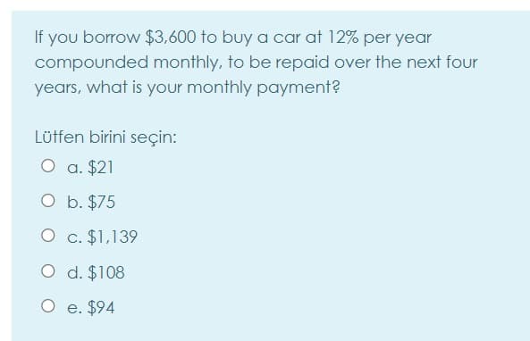 If you borrow $3,600 to buy a car at 12% per year
compounded monthly, to be repaid over the next four
years, what is your monthly payment?
Lütfen birini seçin:
O a. $21
O b. $75
O c. $1,139
O d. $108
O e. $94
