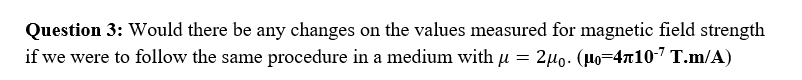 Question 3: Would there be any changes on the values measured for magnetic field strength
if we were to follow the same procedure in a medium with u = 2µ0. (Ho=4x10-7 T.m/A)
