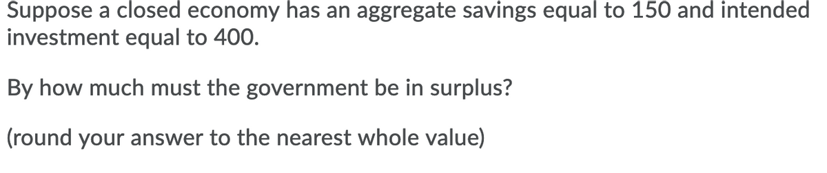 Suppose a closed economy has an aggregate savings equal to 150 and intended
investment equal to 400.
By how much must the government be in surplus?
(round your answer to the nearest whole value)
