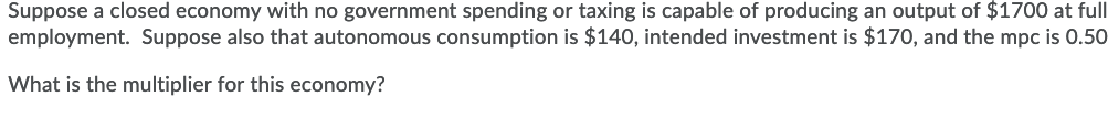 Suppose a closed economy with no government spending or taxing is capable of producing an output of $1700 at full
employment. Suppose also that autonomous consumption is $140, intended investment is $170, and the mpc is 0.50
What is the multiplier for this economy?
