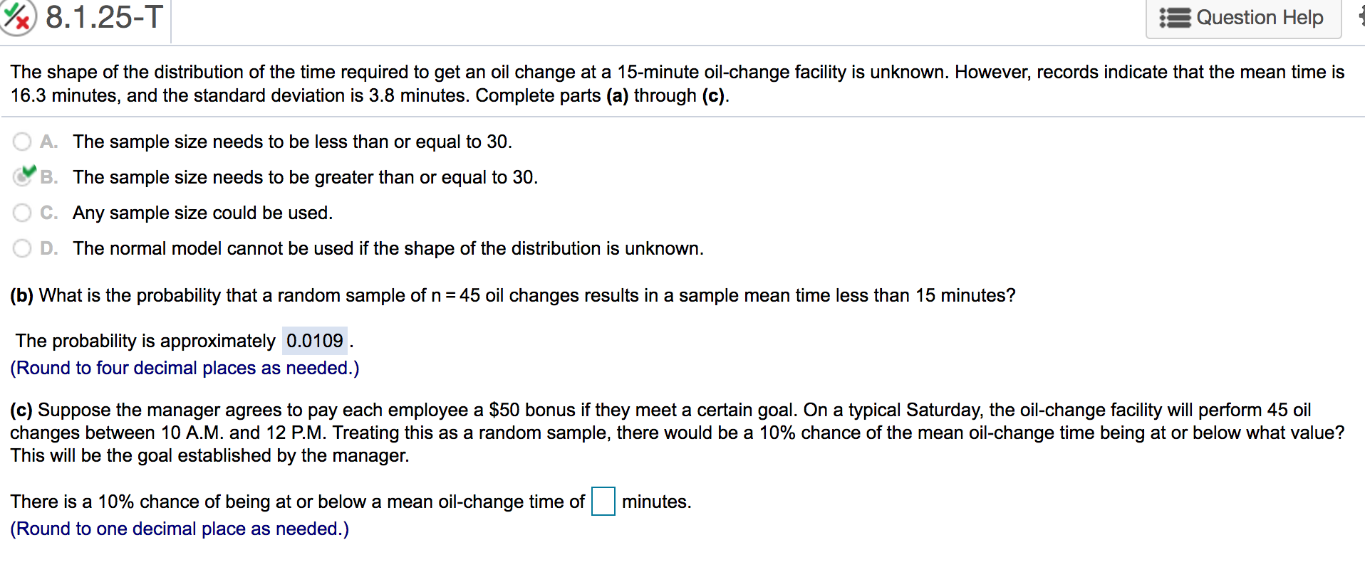 8.1.25-T
Question Help
The shape of the distribution of the time required to get an oil change at a 15-minute oil-change facility is unknown. However, records indicate that the mean time is
16.3 minutes, and the standard deviation is 3.8 minutes. Complete parts (a) through (c)
A. The sample size needs to be less than or equal to 30.
B. The sample size needs to be greater than or equal to 30.
C. Any sample size could be used
D. The normal model cannot be used if the shape of the distribution is unknown.
(b) What is the probability that a random sample of n 45 oil changes results in a sample mean time less than 15 minutes?
The probability is approximately 0.0109
(Round to four decimal places as needed.)
(c) Suppose the manager agrees to pay each employee a $50 bonus if they meet a certain goal. On a typical Saturday, the oil-change facility will perform 45 oil
changes between 10 A.M. and 12 P.M. Treating this as a random sample, there would be a 10% chance of the mean oil-change time being at or below what value?
This will be the goal established by the manager.
There is a 10% chance of being at or below a mean oil-change time of minutes.
(Round to one decimal place as needed.)
