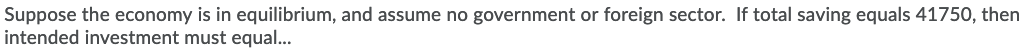Suppose the economy is in equilibrium, and assume no government or foreign sector. If total saving equals 41750, then
intended investment must equal...

