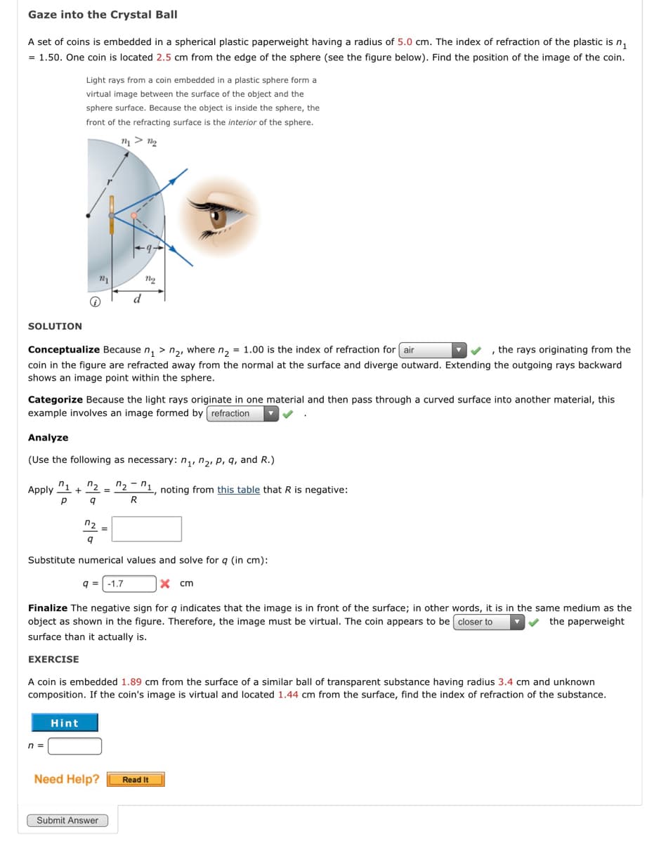 Gaze into the Crystal Ball
A set of coins is embedded in a spherical plastic paperweight having a radius of 5.0 cm. The index of refraction of the plastic is n,
= 1.50. One coin is located 2.5 cm from the edge of the sphere (see the figure below). Find the position of the image of the coin.
Light rays from a coin embedded in a plastic sphere form a
virtual image between the surface of the object and the
sphere surface. Because the object is inside the sphere, the
front of the refracting surface is the interior of the sphere.
d
SOLUTION
Conceptualize Because n, > n,, where n, = 1.00 is the index of refraction for air
,the rays originating from the
coin in the figure are refracted away from the normal at the surface and diverge outward. Extending the outgoing rays backward
shows an image point within the sphere.
Categorize Because the light rays originate in one material and then pass through a curved surface into another material, this
example involves an image formed by refraction
Analyze
(Use the following as necessary: n,, n2, p, q, and R.)
n1
n.
+
n2
"1, noting from this table that R is negative:
R
Apply
%3D
n2
Substitute numerical values and solve for q (in cm):
q = -1.7
X cm
Finalize The negative sign for g indicates that the image is in front of the surface; in other words, it is in the same medium as the
object as shown in the figure. Therefore, the image must be virtual. The coin appears to be closer to
the paperweight
surface than it actually is.
EXERCISE
A coin is embedded 1.89 cm from the surface of a similar ball of transparent substance having radius 3.4 cm and unknown
composition. If the coin's image is virtual and located 1.44 cm from the surface, find the index of refraction of the substance.
Hint
n =
Need Help?
Read It
Submit Answer

