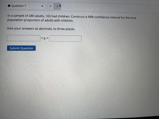 Question 7
In a sample of 280 adults, 165 had children. Construct a 99% confidence interval for the true
population proportion of adults with children,
Give your answers as decimals, to three places
<p<
Submit Question
