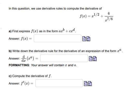 In this question, we use derivative rules to compute the derivative of
f(x) = 21/2
27/6
a) First express f(x) as in the form ax + cad.
Answer: f(2) =
b) Write down the derivative rule for the derivative of an expression of the form aa.
Answer:
FORMATTING: Your answer will contain x and a.
c) Compute the derivative of f.
Answer: f' (x) =
