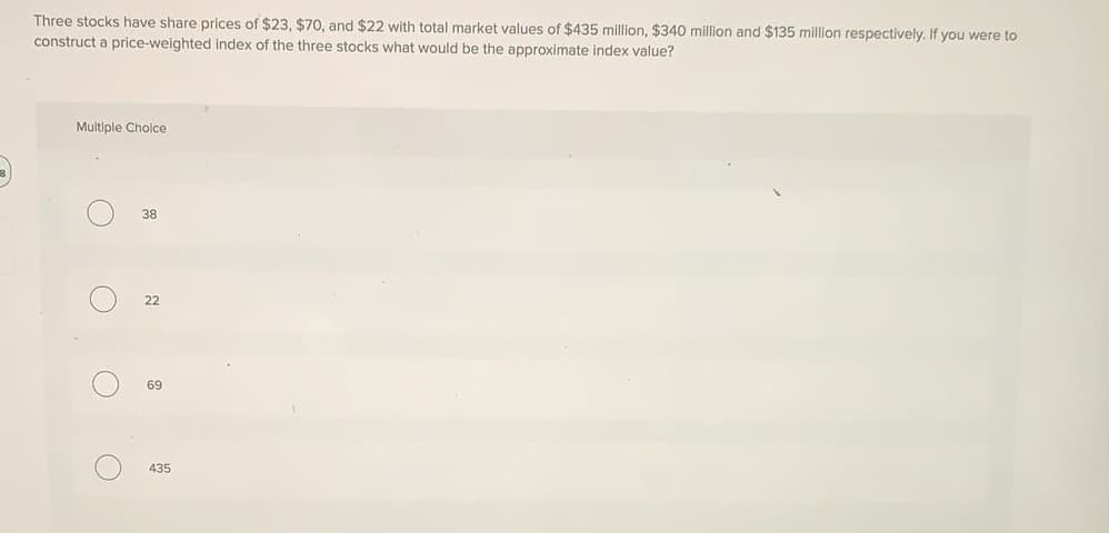 Three stocks have share prices of $23, $70, and $22 with total market values of $435 million, $340 million and $135 million respectively. If you were to
construct a price-weighted index of the three stocks what would be the approximate index value?
Multiple Cholce
38
22
69
435
