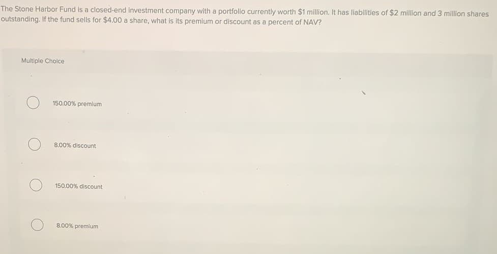 The Stone Harbor Fund is a closed-end investment company with a portfolio currently worth $1 million. It has liabilities of $2 million and 3 million shares
outstanding. If the fund sells for $4.00 a share, what is its premium or discount as a percent of NAV?
Multiple Cholce
150.00% premlum
8.00% discount
150.00% discount
8.00% premium
