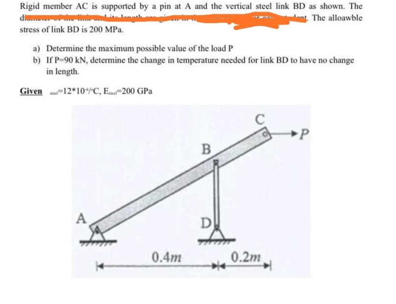 Rigid member AC is supported by a pin at A and the vertical steel link BD as shown. The
di
anth
ant The alloawble
stress of link BD is 200 MPa.
a) Determine the maximum possible value of the load P
b) If P-90 kN, determine the change in temperature needed for link BD to have no change
in length.
Given Me=12*10/C, E.200 GPa
B
A
0.4m
0.2m
