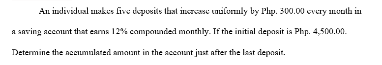 An individual makes five deposits that increase uniformly by Php. 300.00 every month in
a saving account that earns 12% compounded monthly. If the initial deposit is Php. 4,500.00.
Determine the accumulated amount in the account just after the last deposit.
