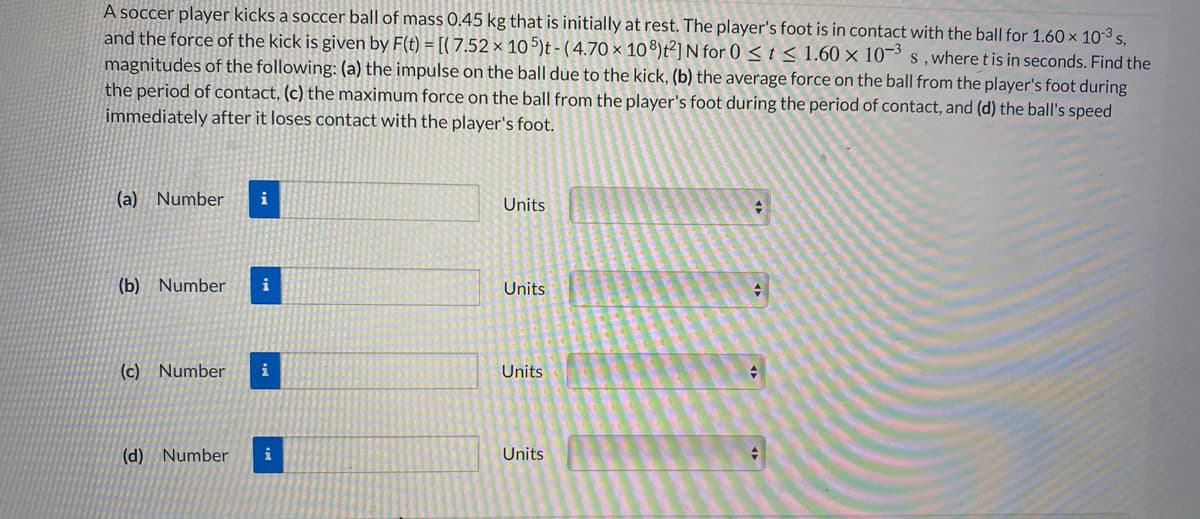 A soccer player kicks a soccer ball of mass 0.45 kg that is initially at rest. The player's foot is in contact with the ball for 1.60 × 10-3 s.
and the force of the kick is given by F(t) = [(7.52 × 10 5)t - (4.70 × 10®)t²]N for 0 < t < 1.60 × 10¬³ s , where t is in seconds. Find the
magnitudes of the following: (a) the impulse on the ball due to the kick, (b) the average force on the ball from the player's foot during
the period of contact, (c) the maximum force on the ball from the player's foot during the period of contact, and (d) the ball's speed
immediately after it loses contact with the player's foot.
(a) Number
i
Units
(b) Number
i
Units
(c) Number
i
Units
(d) Number
i
Units
