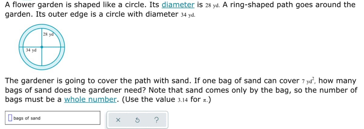 A flower garden is shaped like a circle. Its diameter is 28 yd. A ring-shaped path goes around the
garden. Its outer edge is a circle with diameter 34 yd.
28 yd
34 yd
The gardener is going to cover the path with sand. If one bag of sand can cover 7 yd², how many
bags of sand does the gardener need? Note that sand comes only by the bag, so the number of
bags must be a whole number. (Use the value 3.14 for 1.)
O bags of sand
