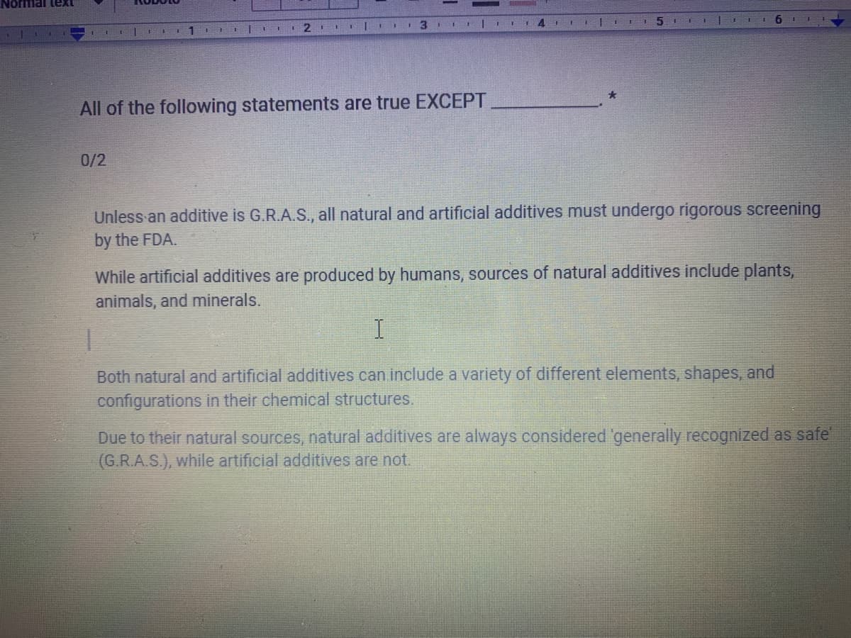 Noffial leXt
2.
3.
All of the following statements are true EXCEPT
0/2
Unless an additive is G.R.A.S., all natural and artificial additives must undergo rigorous screening
by the FDA.
While artificial additives are produced by humans, sources of natural additives include plants,
animals, and minerals.
Both natural and artificial additives can include a variety of different elements, shapes, and
configurations in their chemical structures.
Due to their natural sources, natural additives are always considered 'generally recognized as safe'
(G.R.A.S.), while artificial additives are not.
