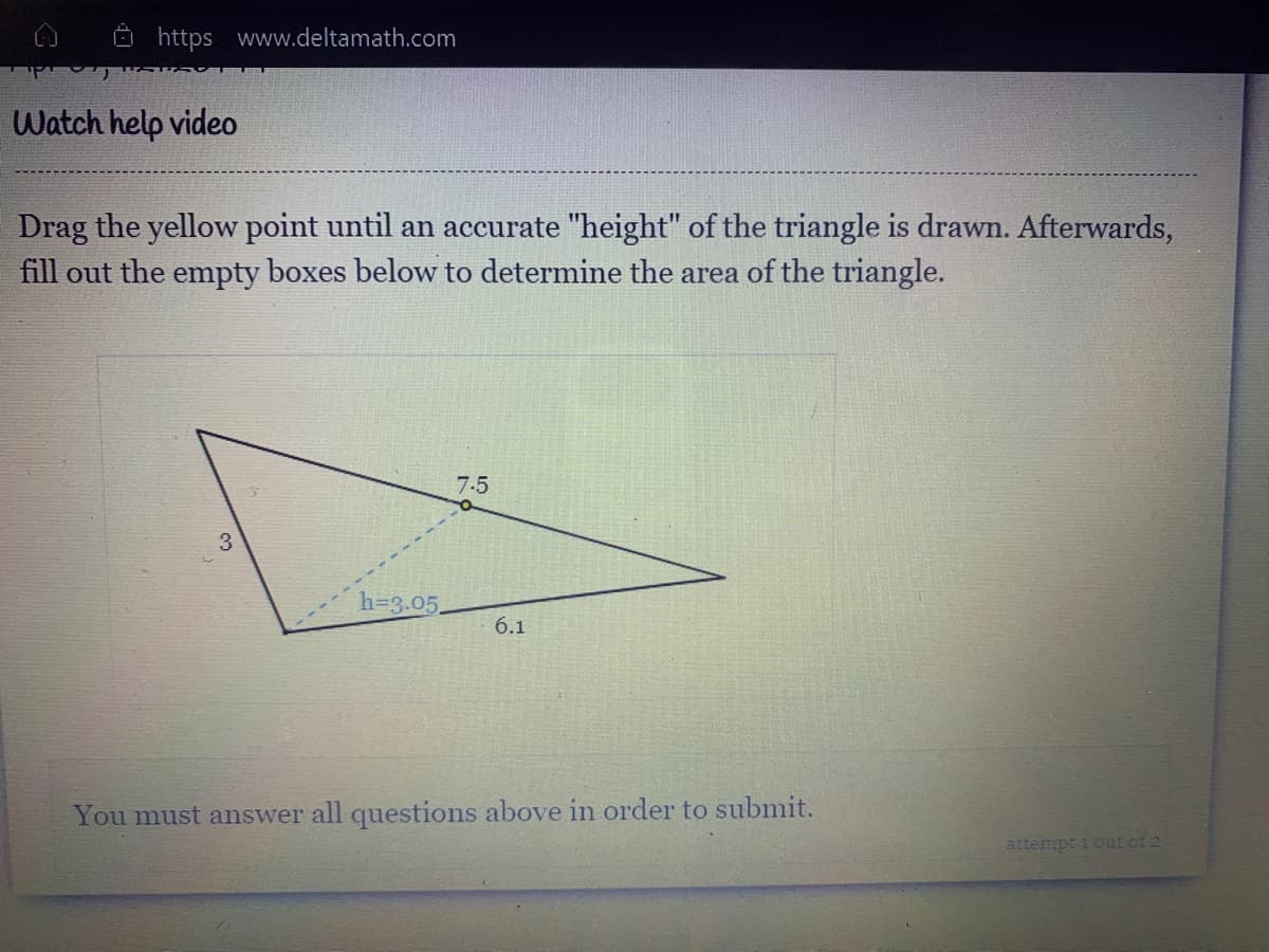 O https www.deltamath.com
Watch help video
Drag the yellow point until an accurate "height" of the triangle is drawn. Afterwards,
fill out the empty boxes below to determine the area of the triangle.
7.5
h=3.05.
6.1
You must answer all questions above in order to submit.
attempt i out of 2
3.
