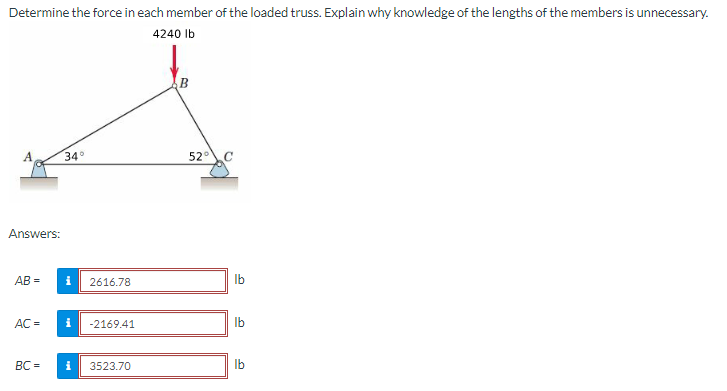 Determine the force in each member of the loaded truss. Explain why knowledge of the lengths of the members is unnecessary.
4240 lb
Answers:
AB=
AC =
BC=
34°
i 2616.78
i
-2169.41
3523.70
B
52°
lb
lb
lb