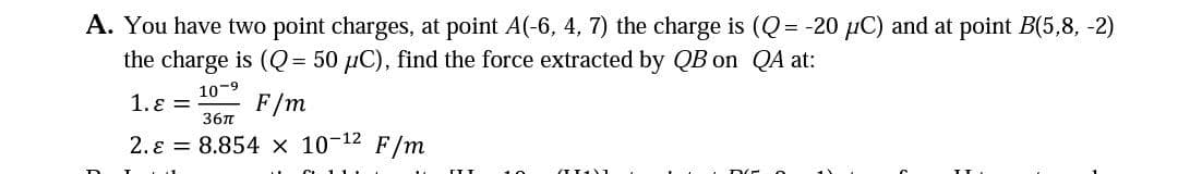 A. You have two point charges, at point A(-6, 4, 7) the charge is (Q= -20 µC) and at point B(5,8, -2)
the charge is (Q= 50 µC), find the force extracted by QB on QA at:
10-9
1. ɛ =
F/m
36n
2. ɛ = 8.854 × 10-12 F/m
