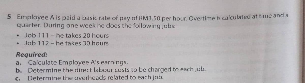 5 Employee A is paid a basic rate of pay of RM3.50 per hour. Overtime is calculated at time and a
quarter. During one week he does the following jobs:
• Job 111 -he takes 20 hours
Job 112- he takes 30 hours
Required:
a. Calculate Employee A's earnings.
b. Determine the direct labour costs to be charged to each job.
Determine the overheads related to each job.
C.
