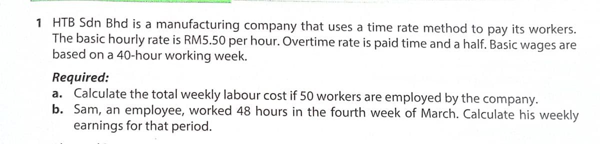 1 HTB Sdn Bhd is a manufacturing company that uses a time rate method to pay its workers.
The basic hourly rate is RM5.50 per hour. Overtime rate is paid time and a half. Basic wages are
based on a 40-hour working week.
Required:
a. Calculate the total weekly labour cost if 50 workers are employed by the company.
b. Sam, an employee, worked 48 hours in the fourth week of March. Calculate his weekly
earnings for that period.
