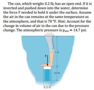 The can, which weighs 0.2 lb, has an open end. If it is
inverted and pushed down into the water, determine
the force F needed to hold it under the surface. Assume
the air in the can remains at the same temperature as
the atmosphere, and that is 70 °F. Hint: Account for the
change in volume of air in the can due to the pressure
change. The atmospheric pressure is Patm = 14.7 psi.
1 ft
0.5 ft
0.25 ft
