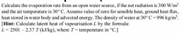 Calculate the evaporation rate from an open water source, if the net radiation is 300 W/m?
and the air temperature is 30° C. Assume value of zero for sensible heat, ground heat flux,
heat stored in water body and advected energy. The density of water at 30° C=996 kg/m.
[Hint: Calculate latent heat of vapourisation L by the formula:
L = 2501 – 2.37 T (kJ/kg), where T = temperature in °C.]
