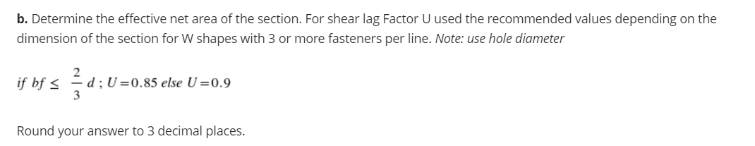 b. Determine the effective net area of the section. For shear lag Factor U used the recommended values depending on the
dimension of the section for W shapes with 3 or more fasteners per line. Note: use hole diameter
if bf <
d ; U =0.85 else U=0.9
3
Round your answer to 3 decimal places.
