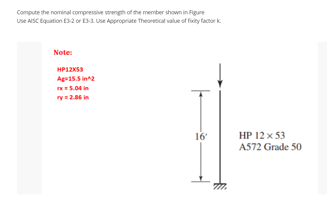 Compute the nominal compressive strength of the member shown in Figure
Use AISC Equation E3-2 or E3-3. Use Appropriate Theoretical value of fixity factor k.
Note:
HP12X53
Ag=15.5 in^2
rx = 5.04 in
ry = 2.86 in
16'
HP 12 x 53
A572 Grade 50
