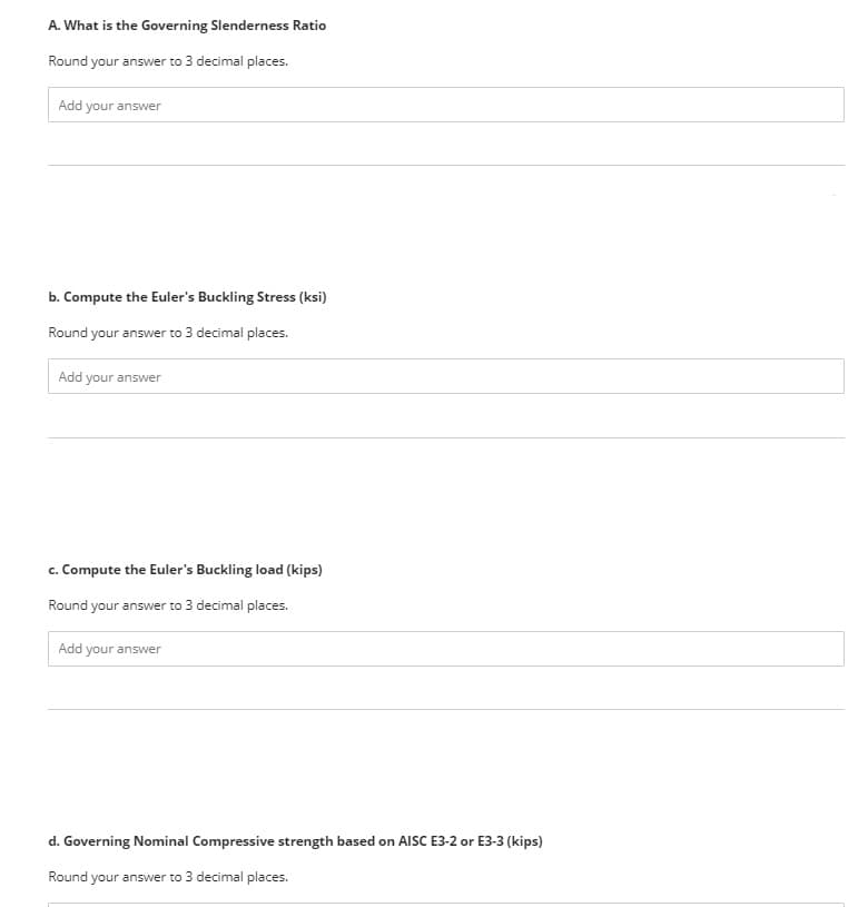 A. What is the Governing Slenderness Ratio
Round your answer to 3 decimal places.
Add your answer
b. Compute the Euler's Buckling Stress (ksi)
Round your answer to 3 decimal places.
Add your answer
c. Compute the Euler's Buckling load (kips)
Round your answer to 3 decimal places.
Add your answer
d. Governing Nominal Compressive strength based on AlISC E3-2 or E3-3 (kips)
Round your answer to 3 decimal places.
