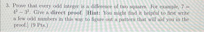 3. Prove that every odd integer is a difference of two squares. For example, 7 =
42 – 32. Give a direct proof. [Hint: You might find it helpful to first write
a few odd numbers in this way to figure out a pattern that will aid you in the
proof.] (9 Pts.)
