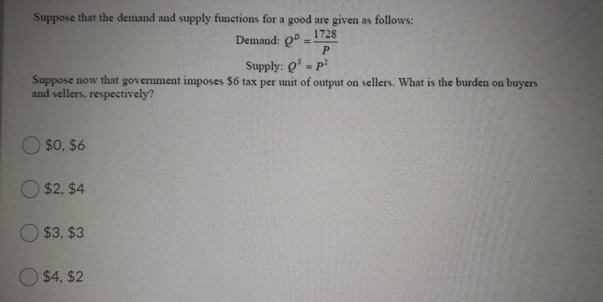 Suppose that the demand and supply functions for a good are given as follows:
Demand: 0
1728
Supply: Q = P
Suppose now that government imposes $6 tax per unit of output on sellers. What is the burden on buyers
and sellers, respectively?
$0, $6
$2, $4
O $3, $3
$4, $2
