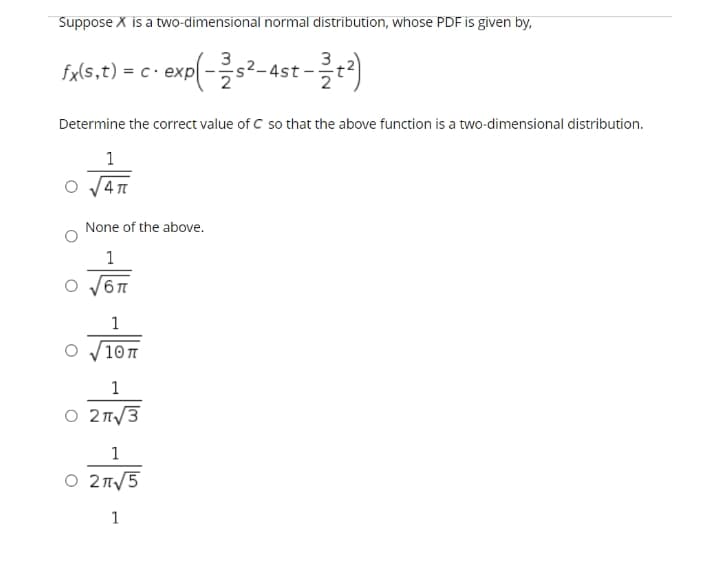 Suppose X is a two-dimensional normal distribution, whose PDF is given by,
ast-)
3
fx(s,t) = c· exp(-s²-4st
Determine the correct value of C so that the above function is a two-dimensional distribution.
1
None of the above.
1
1
10π
1
O 2T/3
1
O 2T/5
1
