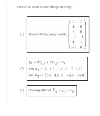 Choose all models with orthogonal design:
1
Model with the design matrix
-1
-1
1
-1
Yi = B#4,1 + y#1,2 ++ei
with x1 = (-1.9 -.7 0 .7 1.9)
and x2 = (5.0 4.3 0 -4.3 -5.0)
%3D
O One-way ANOVA Yij = Hi+eij
