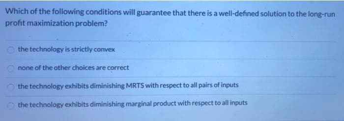 Which of the following conditions will guarantee that there is a well-defined solution to the long-run
profit maximization problem?
the technology is strictly convex
none of the other choices are correct
the technology exhibits diminishing MRTS with respect to all pairs of inputs
the technology exhibits diminishing marginal product with respect to all inputs
