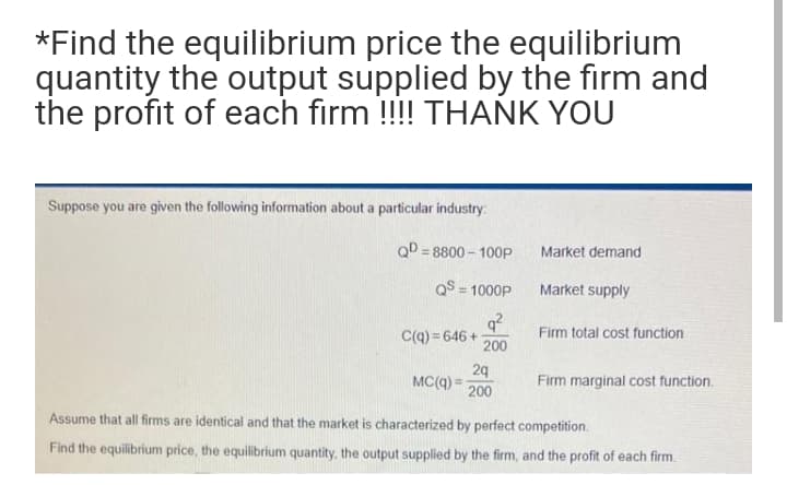 *Find the equilibrium price the equilibrium
quantity the output supplied by the firm and
the profit of each firm !!!! THANK YOU
Suppose you are given the following information about a particular industry:
QD = 8800 – 100P
Market demand
%3!
QS = 1000P
Market supply
%3!
q?
Firm total cost function
C(q) = 646 +
200
29
MC(q) =
200
Firm marginal cost function.
Assume that all firms are identical and that the market is characterized by perfect competition.
Find the equilibrium price, the equilibrium quantity, the output supplied by the firm, and the profit of each firm.
