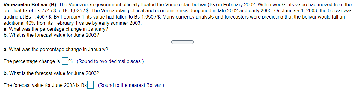 Venezuelan Bolivar (B). The Venezuelan government officially floated the Venezuelan bolivar (Bs) in February 2002. Within weeks, its value had moved from the
pre-float fix of Bs 774/$ to Bs 1,025/$. The Venezuelan political and economic crisis deepened in late 2002 and early 2003. On January 1, 2003, the bolivar was
trading at Bs 1,400/$. By February 1, its value had fallen to Bs 1,950/$. Many currency analysts and forecasters were predicting that the bolivar would fall an
additional 40% from its February 1 value by early summer 2003.
a. What was the percentage change in January?
b. What is the forecast value for June 2003?
...- .
a. What was the percentage change in January?
The percentage change is %. (Round to two decimal places.)
b. What is the forecast value for June 2003?
The forecast value for June 2003 is Bs. (Round to the nearest Bolivar.)
