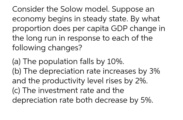 Consider the Solow model. Suppose an
economy begins in steady state. By what
proportion does per capita GDP change in
the long run in response to each of the
following changes?
(a) The population falls by 10%.
(b) The depreciation rate increases by 3%
and the productivity level rises by 2%.
(c) The investment rate and the
depreciation rate both decrease by 5%.
